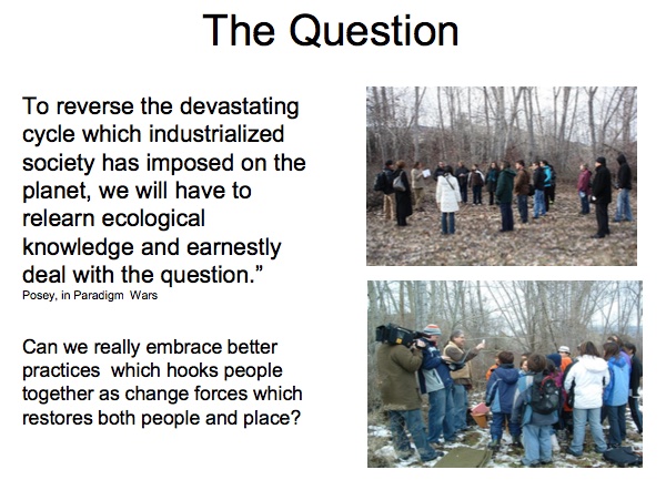 The Question

``To reverse the devastating cycle which industrialized society has imposed on the planet, we will have to relearn ecological knowledge and earnestly deal with the question.''   —Posey, in Paradigm Wars

Can we really embrace better practices which hooks people together as change forces which restores both people and place?