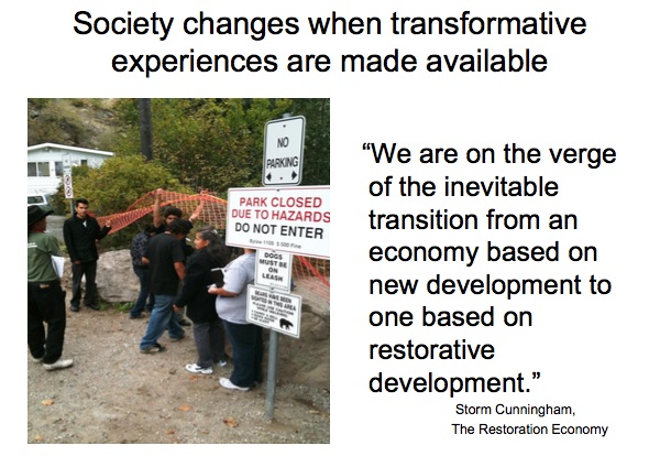 Society changes when transformative experiences are made available

``We are on the verge of the inevitable transition from an economy based on new development to one based on restorative development.''  —Storm Cunninghan, The Restoration Economy