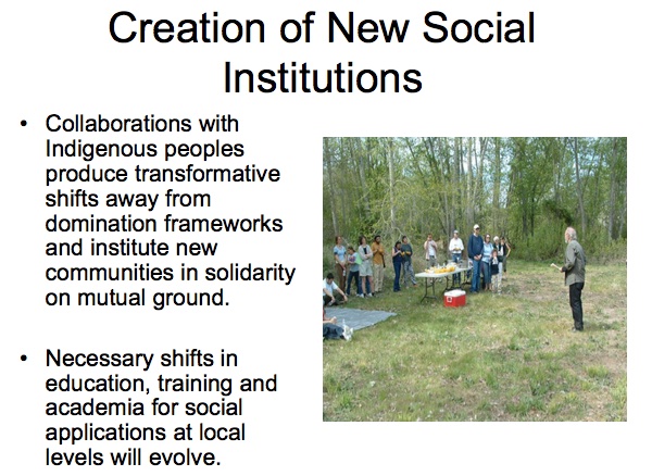 Creation of New Social Institutions

* Collaborations with Indigenous peoples produce transformative shifts away from domination frameworks and institute new communities in solidarity on mutual ground.

* Necessary shifts in education, training and academia for social applications at local levesl will evolve.
