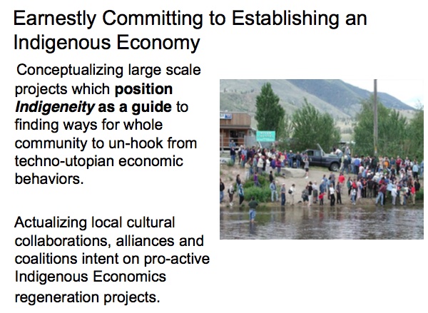 Earnestly Committing to Establishing an Indigenous Economy

Conceptualizing large scale projects which position Indigeneity as a guide to finding ways for whole community to un-hook from techno-utopian economic behaviors.

Actualizing local cultural collaborations, alliances and coalitions intent on pro-active Indigenous Economics regeneration projects.