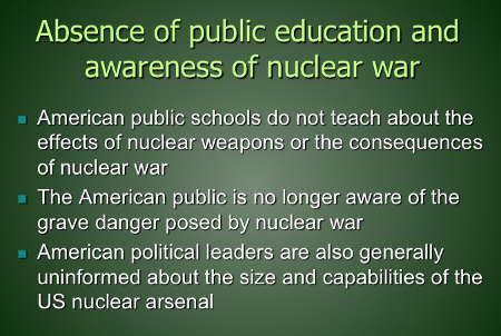 Absence of public education and awareness of nuclear war: American public schools do not teach about the effects of nuclear weapons or the consequences of nuclear war; public is no longer aware of the grave danger posed by nuclear war; American political leaders are also generally uninformed about the size and capabilities of the US nuclear arsenal