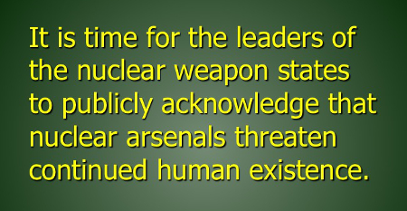 It is time for the leaders of the nuclear weapon states to publicly acknowledge that nuclear arsenals threaten continued human existence.